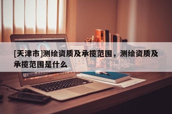 [天津市]测绘资质及承揽范围，测绘资质及承揽范围是什么