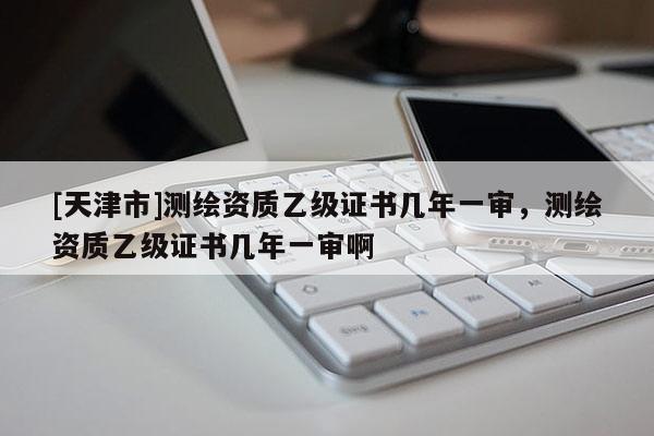 [天津市]测绘资质乙级证书几年一审，测绘资质乙级证书几年一审啊
