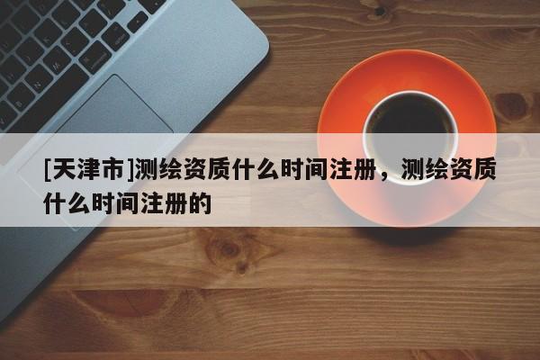[天津市]测绘资质什么时间注册，测绘资质什么时间注册的