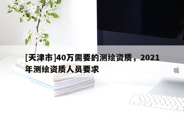 [天津市]40万需要的测绘资质，2021年测绘资质人员要求