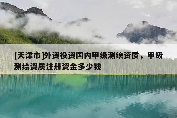 [天津市]外资投资国内甲级测绘资质，甲级测绘资质注册资金多少钱