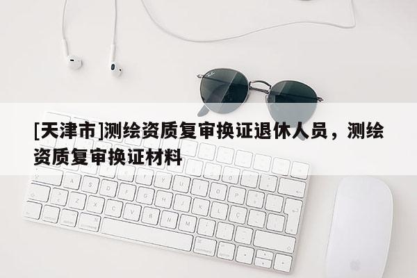 [天津市]测绘资质复审换证退休人员，测绘资质复审换证材料