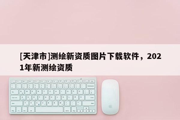 [天津市]测绘新资质图片下载软件，2021年新测绘资质