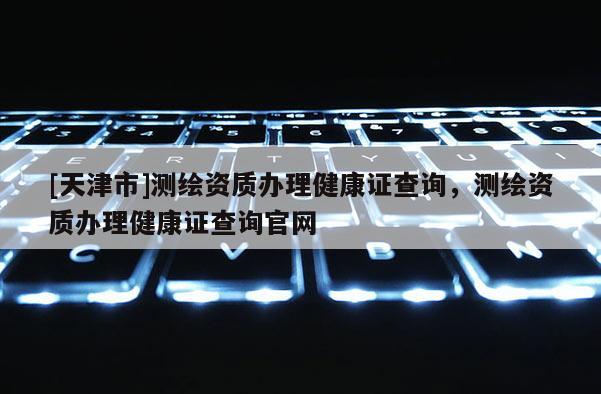 [天津市]测绘资质办理健康证查询，测绘资质办理健康证查询官网