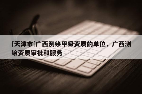 [天津市]广西测绘甲级资质的单位，广西测绘资质审批和服务