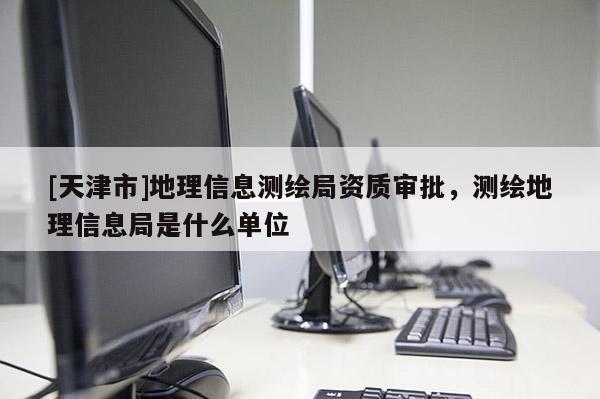[天津市]地理信息测绘局资质审批，测绘地理信息局是什么单位