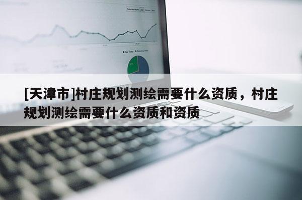 [天津市]村庄规划测绘需要什么资质，村庄规划测绘需要什么资质和资质