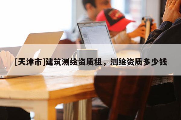 [天津市]建筑测绘资质租，测绘资质多少钱