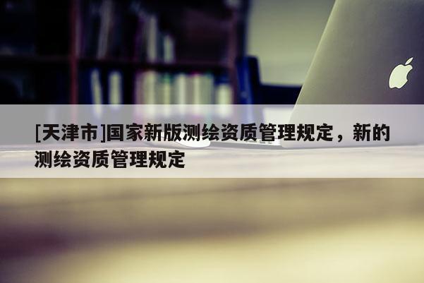 [天津市]国家新版测绘资质管理规定，新的测绘资质管理规定