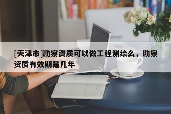 [天津市]勘察资质可以做工程测绘么，勘察资质有效期是几年