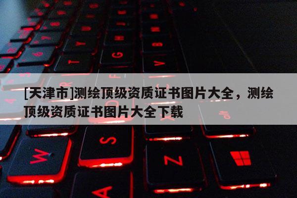 [天津市]测绘顶级资质证书图片大全，测绘顶级资质证书图片大全下载