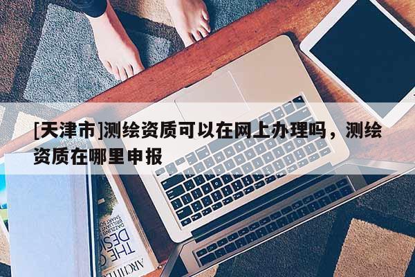[天津市]测绘资质可以在网上办理吗，测绘资质在哪里申报