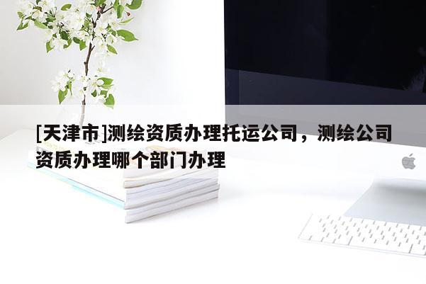 [天津市]测绘资质办理托运公司，测绘公司资质办理哪个部门办理