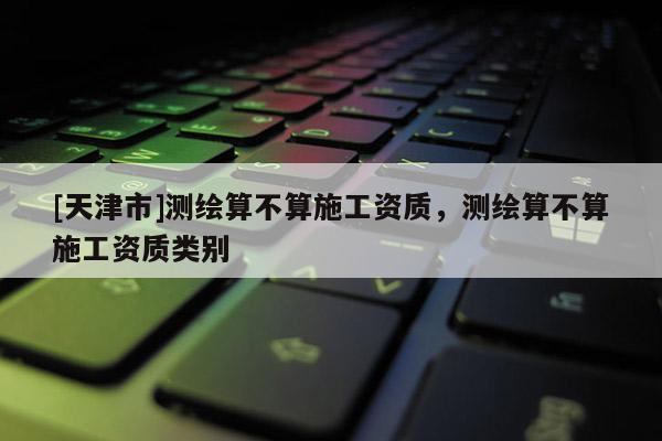 [天津市]测绘算不算施工资质，测绘算不算施工资质类别