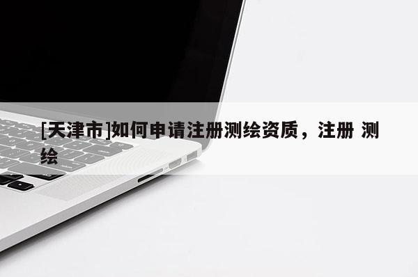 [天津市]如何申请注册测绘资质，注册 测绘