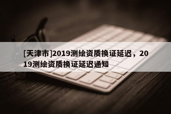 [天津市]2019测绘资质换证延迟，2019测绘资质换证延迟通知