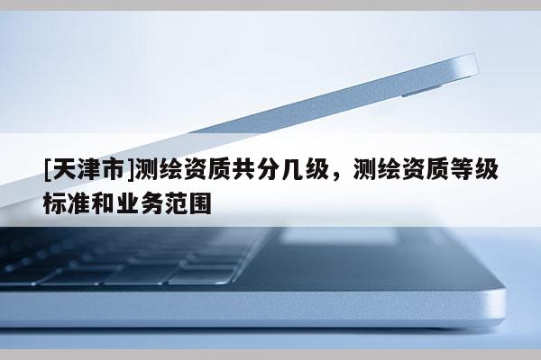 [天津市]测绘资质共分几级，测绘资质等级标准和业务范围