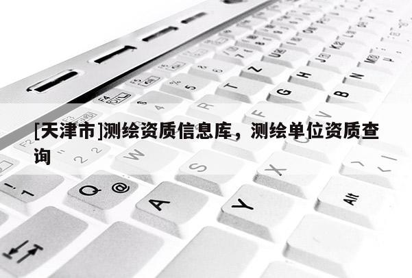 [天津市]测绘资质信息库，测绘单位资质查询