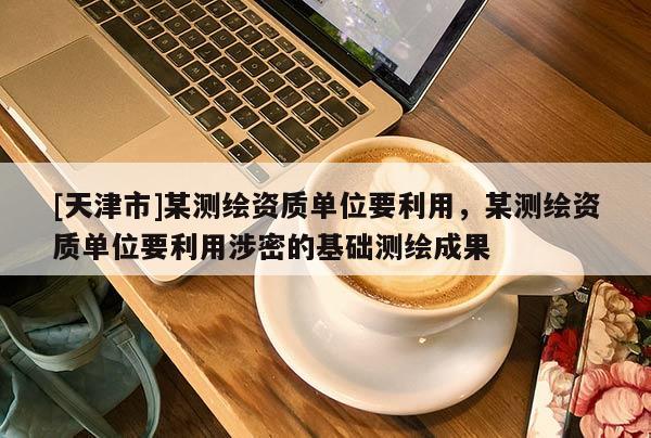 [天津市]某测绘资质单位要利用，某测绘资质单位要利用涉密的基础测绘成果