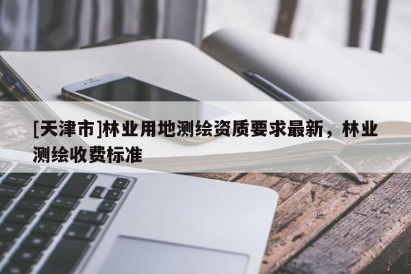 [天津市]林业用地测绘资质要求最新，林业测绘收费标准