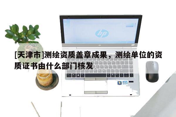[天津市]测绘资质盖章成果，测绘单位的资质证书由什么部门核发