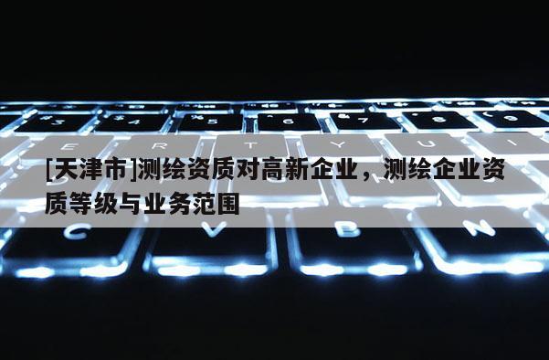 [天津市]测绘资质对高新企业，测绘企业资质等级与业务范围