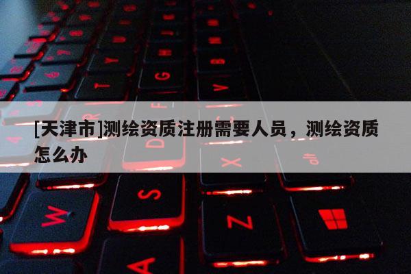 [天津市]测绘资质注册需要人员，测绘资质怎么办