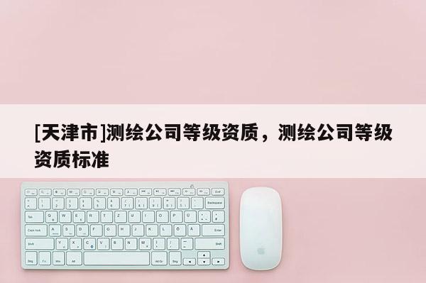 [天津市]测绘公司等级资质，测绘公司等级资质标准