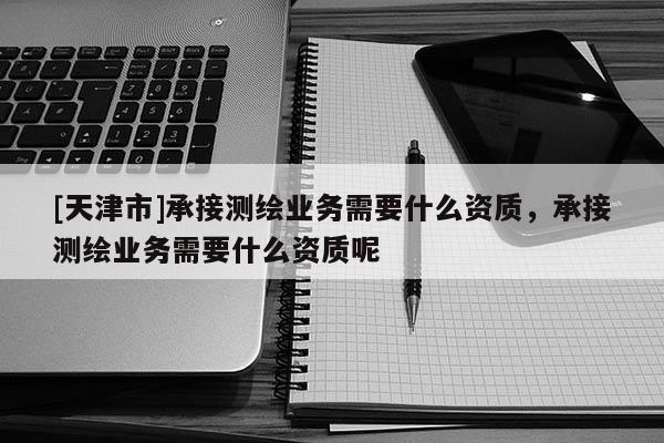 [天津市]承接测绘业务需要什么资质，承接测绘业务需要什么资质呢