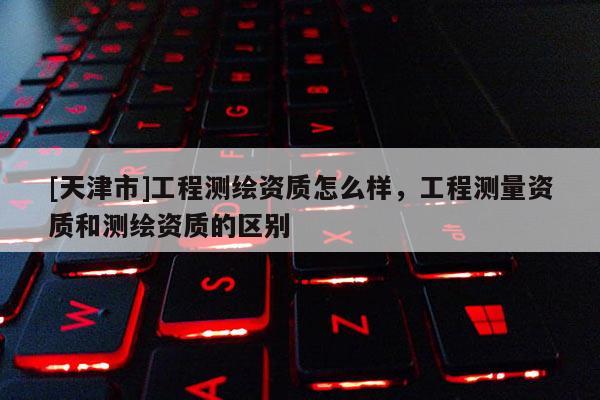 [天津市]工程测绘资质怎么样，工程测量资质和测绘资质的区别
