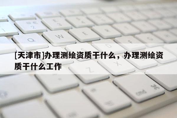 [天津市]办理测绘资质干什么，办理测绘资质干什么工作