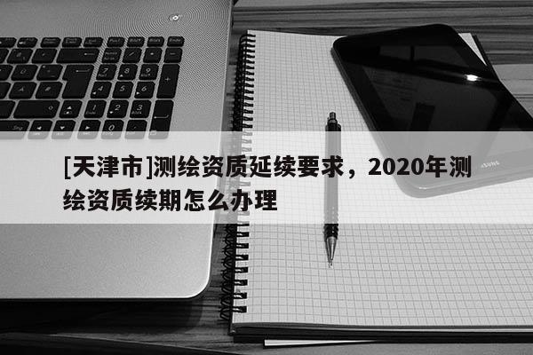 [天津市]测绘资质延续要求，2020年测绘资质续期怎么办理