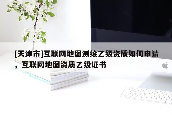 [天津市]互联网地图测绘乙级资质如何申请，互联网地图资质乙级证书