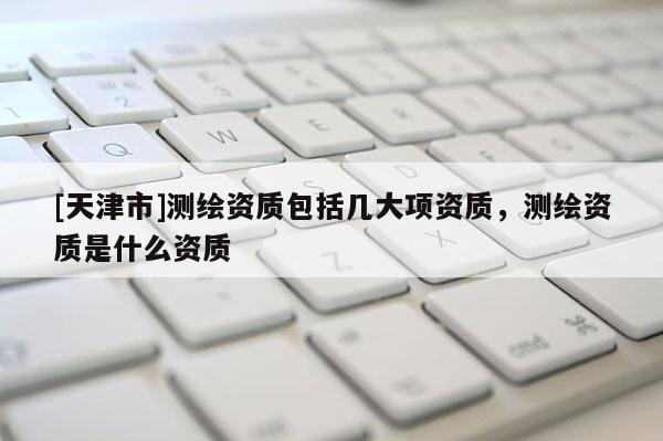 [天津市]测绘资质包括几大项资质，测绘资质是什么资质