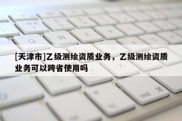[天津市]乙级测绘资质业务，乙级测绘资质业务可以跨省使用吗