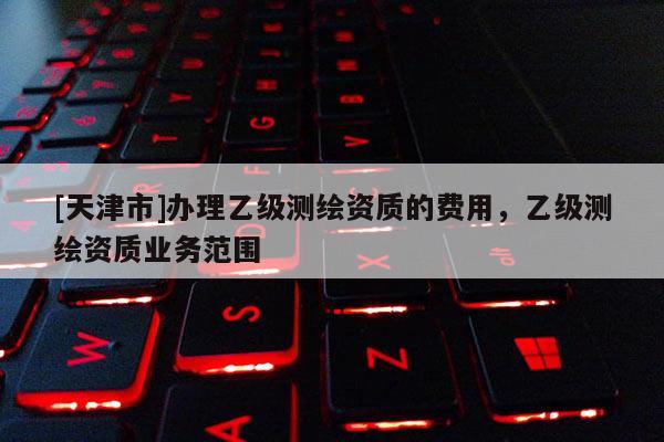 [天津市]办理乙级测绘资质的费用，乙级测绘资质业务范围