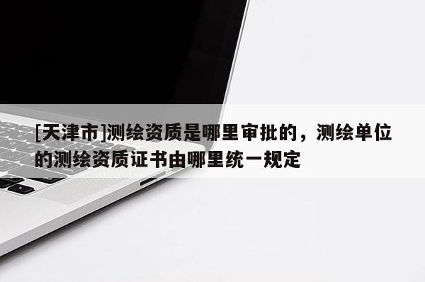 [天津市]测绘资质是哪里审批的，测绘单位的测绘资质证书由哪里统一规定