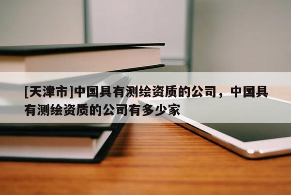 [天津市]中国具有测绘资质的公司，中国具有测绘资质的公司有多少家