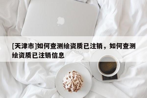 [天津市]如何查测绘资质已注销，如何查测绘资质已注销信息