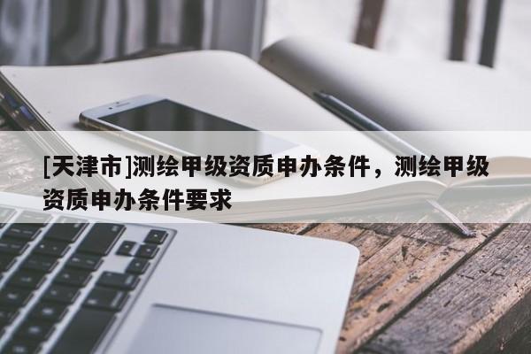 [天津市]测绘甲级资质申办条件，测绘甲级资质申办条件要求