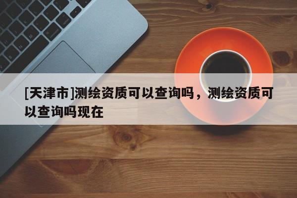 [天津市]测绘资质可以查询吗，测绘资质可以查询吗现在