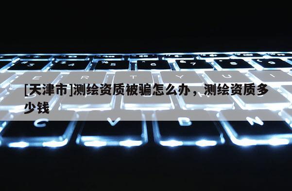 [天津市]测绘资质被骗怎么办，测绘资质多少钱