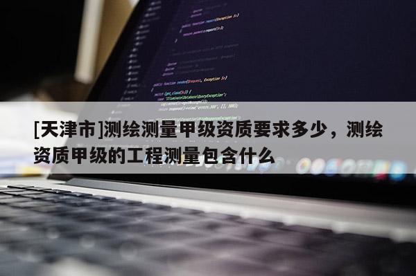 [天津市]测绘测量甲级资质要求多少，测绘资质甲级的工程测量包含什么