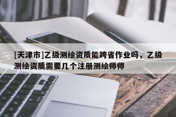 [天津市]乙级测绘资质能跨省作业吗，乙级测绘资质需要几个注册测绘师师