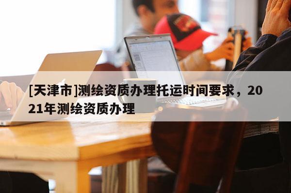 [天津市]测绘资质办理托运时间要求，2021年测绘资质办理