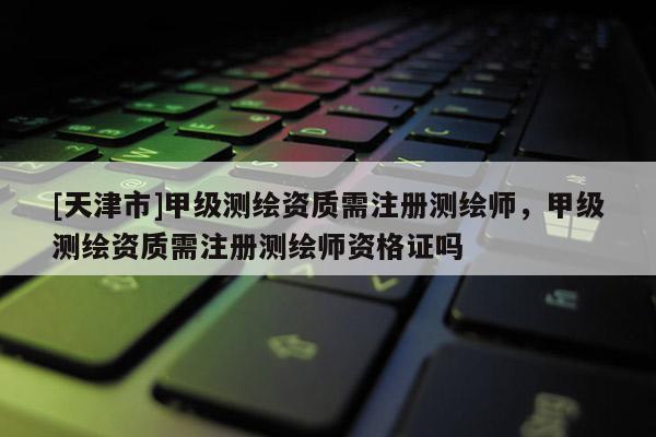 [天津市]甲级测绘资质需注册测绘师，甲级测绘资质需注册测绘师资格证吗