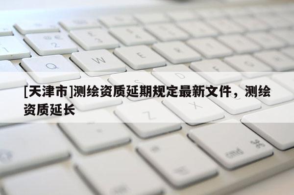 [天津市]测绘资质延期规定最新文件，测绘资质延长