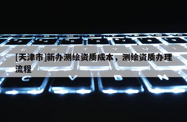 [天津市]新办测绘资质成本，测绘资质办理流程