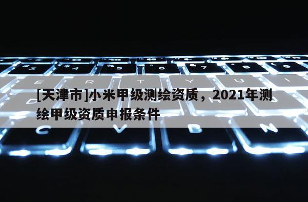[天津市]小米甲级测绘资质，2021年测绘甲级资质申报条件