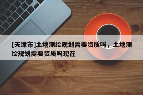 [天津市]土地测绘规划需要资质吗，土地测绘规划需要资质吗现在